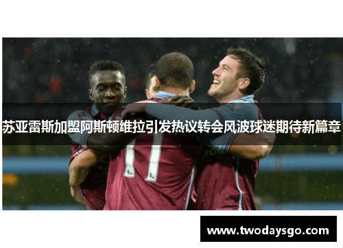 苏亚雷斯加盟阿斯顿维拉引发热议转会风波球迷期待新篇章